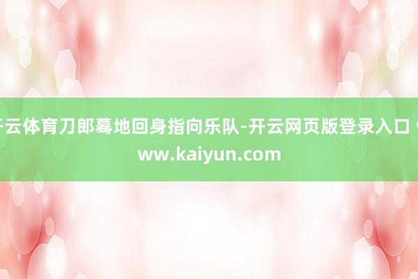 开云体育刀郎蓦地回身指向乐队-开云网页版登录入口 www.kaiyun.com