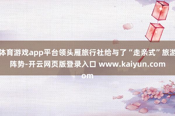 体育游戏app平台领头雁旅行社给与了“走亲式”旅游阵势-开云网页版登录入口 www.kaiyun.com