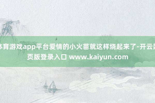 体育游戏app平台爱情的小火苗就这样烧起来了-开云网页版登录入口 www.kaiyun.com