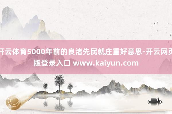 开云体育5000年前的良渚先民就庄重好意思-开云网页版登录入口 www.kaiyun.com