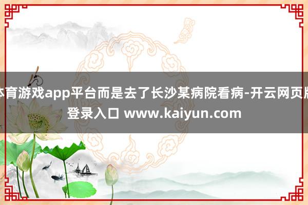 体育游戏app平台而是去了长沙某病院看病-开云网页版登录入口 www.kaiyun.com