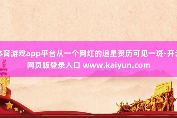 体育游戏app平台从一个网红的追星资历可见一斑-开云网页版登录入口 www.kaiyun.com
