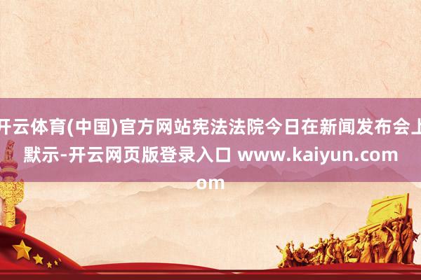 开云体育(中国)官方网站宪法法院今日在新闻发布会上默示-开云网页版登录入口 www.kaiyun.com