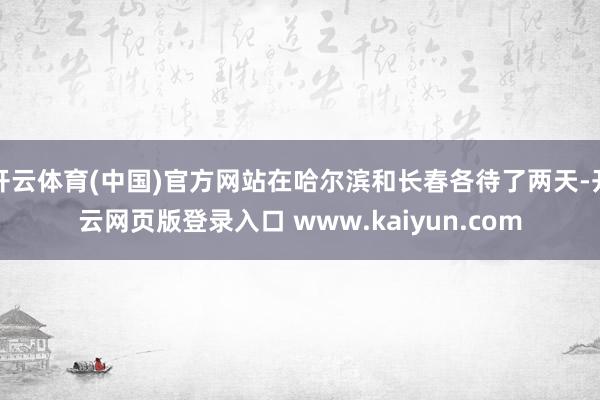 开云体育(中国)官方网站在哈尔滨和长春各待了两天-开云网页版登录入口 www.kaiyun.com
