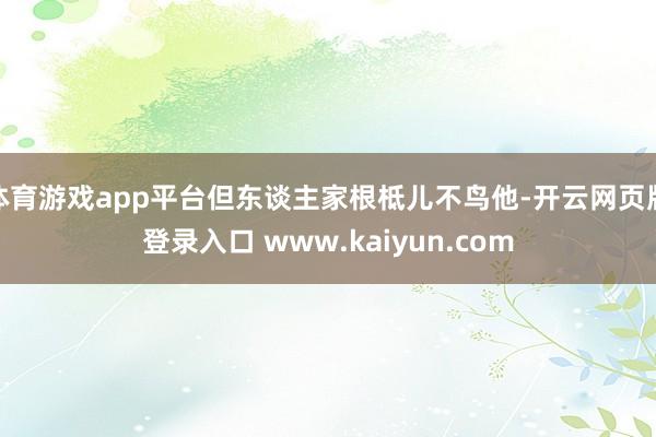 体育游戏app平台但东谈主家根柢儿不鸟他-开云网页版登录入口 www.kaiyun.com