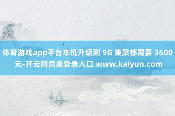 体育游戏app平台车机升级到 5G 集聚都需要 3600 元-开云网页版登录入口 www.kaiyun.com