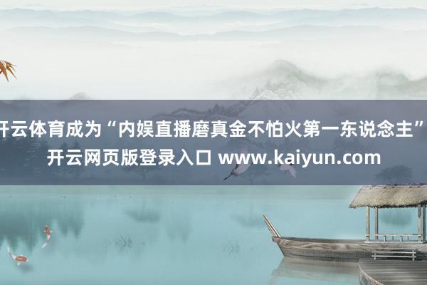 开云体育成为“内娱直播磨真金不怕火第一东说念主”-开云网页版登录入口 www.kaiyun.com