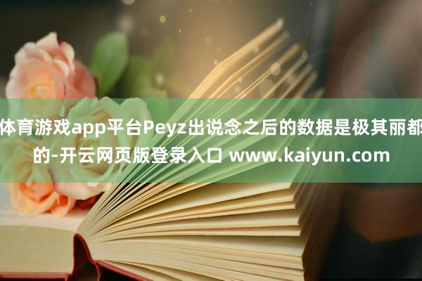 体育游戏app平台Peyz出说念之后的数据是极其丽都的-开云网页版登录入口 www.kaiyun.com