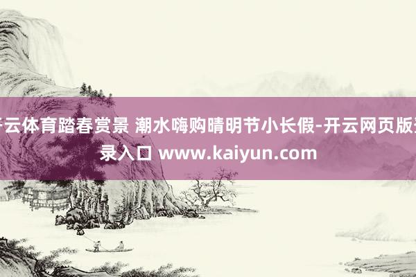 开云体育踏春赏景 潮水嗨购晴明节小长假-开云网页版登录入口 www.kaiyun.com