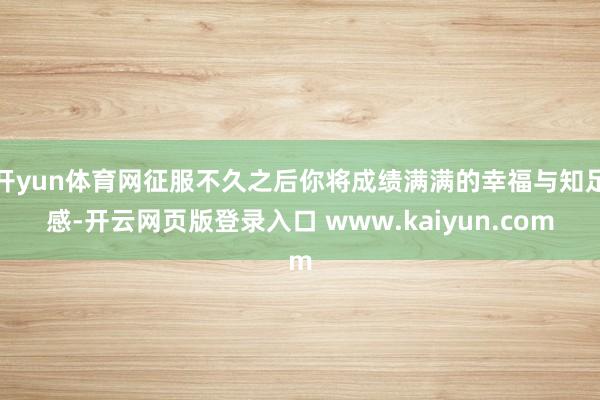 开yun体育网征服不久之后你将成绩满满的幸福与知足感-开云网页版登录入口 www.kaiyun.com