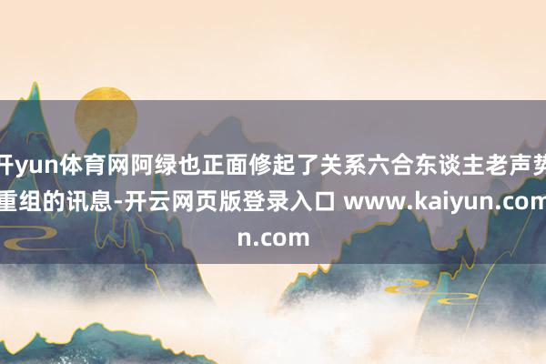 开yun体育网阿绿也正面修起了关系六合东谈主老声势重组的讯息-开云网页版登录入口 www.kaiyun.com
