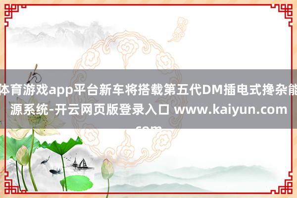 体育游戏app平台新车将搭载第五代DM插电式搀杂能源系统-开云网页版登录入口 www.kaiyun.com