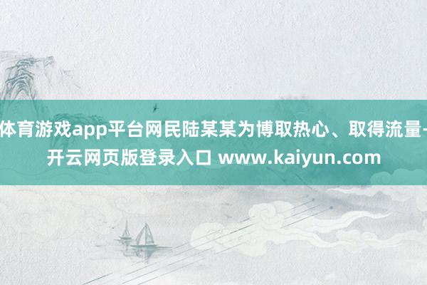 体育游戏app平台网民陆某某为博取热心、取得流量-开云网页版登录入口 www.kaiyun.com