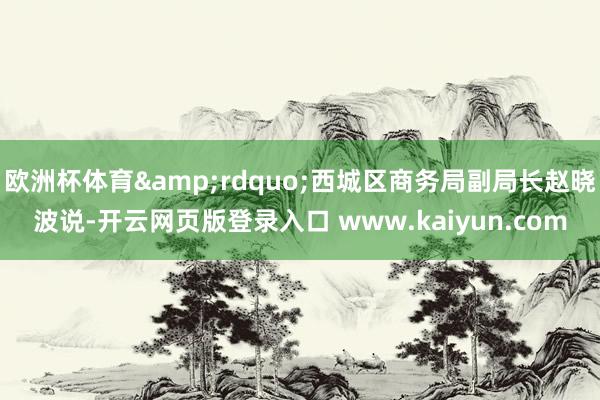 欧洲杯体育&rdquo;西城区商务局副局长赵晓波说-开云网页版登录入口 www.kaiyun.com