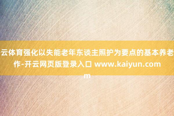开云体育强化以失能老年东谈主照护为要点的基本养老工作-开云网页版登录入口 www.kaiyun.com