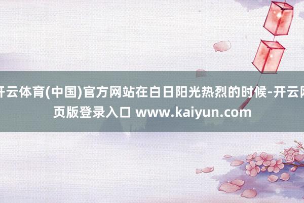 开云体育(中国)官方网站在白日阳光热烈的时候-开云网页版登录入口 www.kaiyun.com