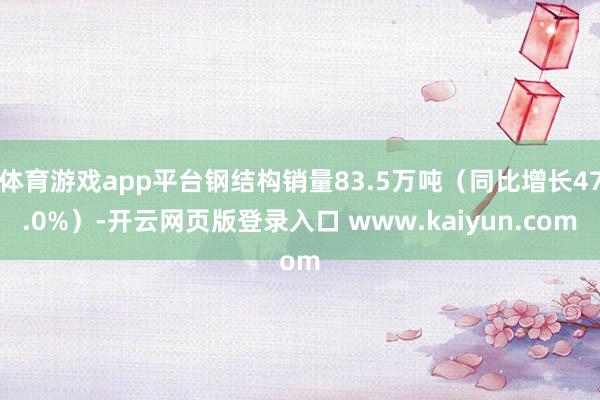 体育游戏app平台钢结构销量83.5万吨（同比增长47.0%）-开云网页版登录入口 www.kaiyun.com