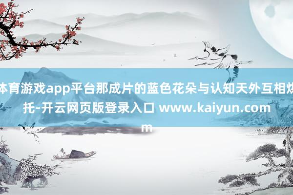 体育游戏app平台那成片的蓝色花朵与认知天外互相烘托-开云网页版登录入口 www.kaiyun.com