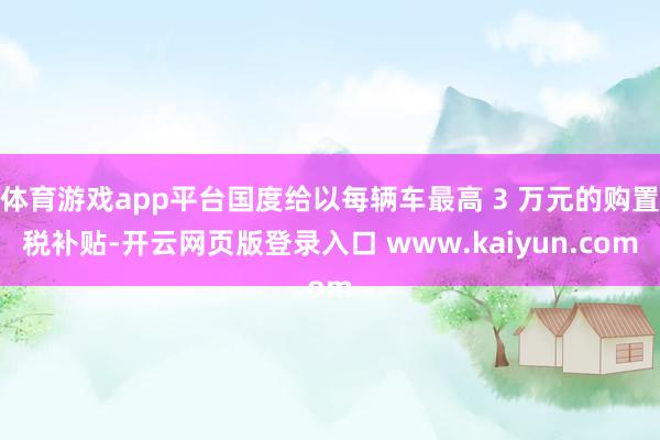 体育游戏app平台国度给以每辆车最高 3 万元的购置税补贴-开云网页版登录入口 www.kaiyun.com