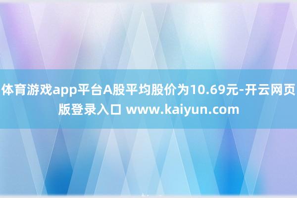 体育游戏app平台A股平均股价为10.69元-开云网页版登录入口 www.kaiyun.com