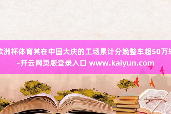 欧洲杯体育其在中国大庆的工场累计分娩整车超50万辆-开云网页版登录入口 www.kaiyun.com