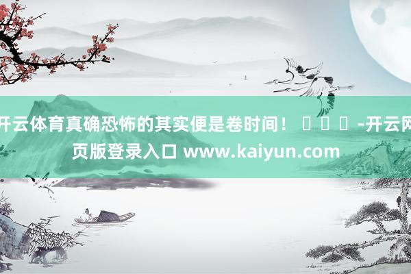 开云体育真确恐怖的其实便是卷时间！ ​​​-开云网页版登录入口 www.kaiyun.com