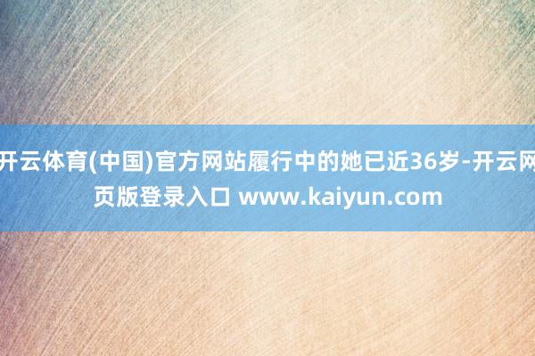 开云体育(中国)官方网站履行中的她已近36岁-开云网页版登录入口 www.kaiyun.com