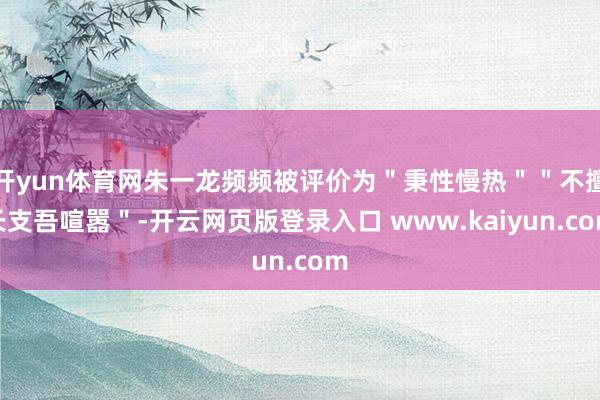 开yun体育网朱一龙频频被评价为＂秉性慢热＂＂不擅长支吾喧嚣＂-开云网页版登录入口 www.kaiyun.com