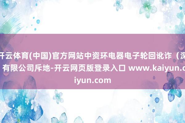 开云体育(中国)官方网站中资环电器电子轮回讹诈（深圳）有限公司斥地-开云网页版登录入口 www.kaiyun.com