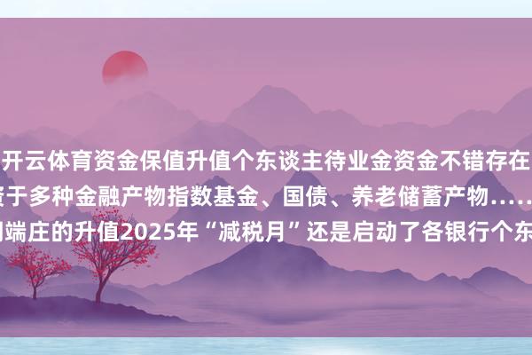 开云体育资金保值升值个东谈主待业金资金不错存在银行“吃利息”也不错投资于多种金融产物指数基金、国债、养老储蓄产物……匡助养老资金终了长期端庄的升值2025年“减税月”还是启动了各银行个东谈主待业金开户业务行径多多有兴味的小伙伴不错行径起来啦！-开云网页版登录入口 www.kaiyun.com