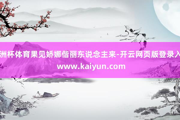 欧洲杯体育果见娇娜偕丽东说念主来-开云网页版登录入口 www.kaiyun.com