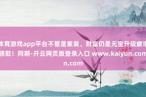 体育游戏app平台不管是紫装、财富仍是元宝升级疲塌领取！同期-开云网页版登录入口 www.kaiyun.com