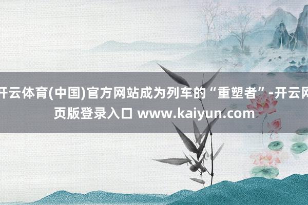 开云体育(中国)官方网站成为列车的“重塑者”-开云网页版登录入口 www.kaiyun.com