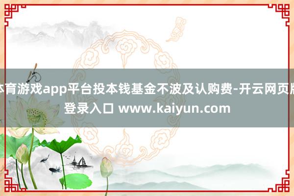体育游戏app平台投本钱基金不波及认购费-开云网页版登录入口 www.kaiyun.com