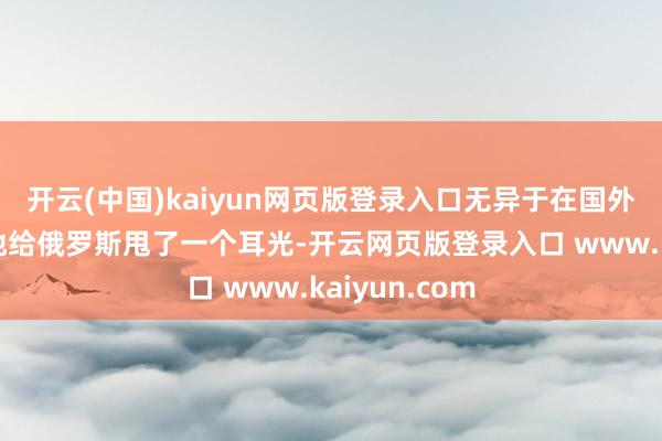 开云(中国)kaiyun网页版登录入口无异于在国外社会上狠狠地给俄罗斯甩了一个耳光-开云网页版登录入口 www.kaiyun.com