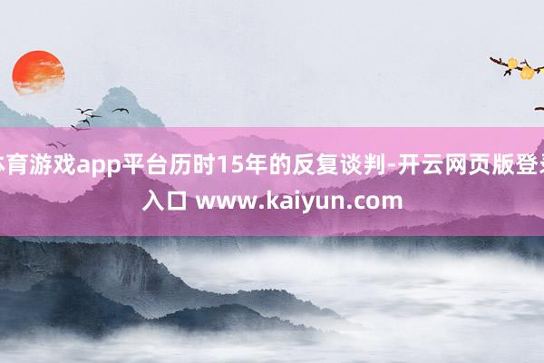 体育游戏app平台历时15年的反复谈判-开云网页版登录入口 www.kaiyun.com