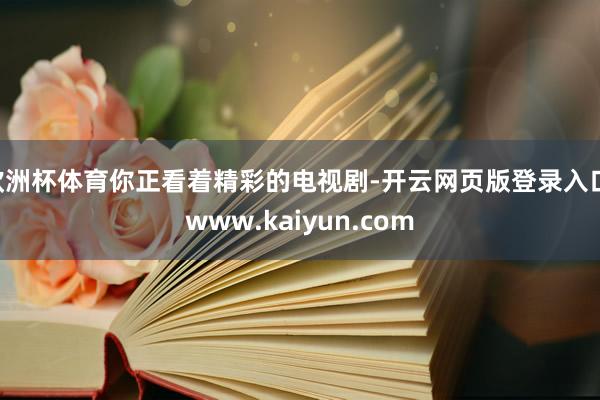 欧洲杯体育你正看着精彩的电视剧-开云网页版登录入口 www.kaiyun.com