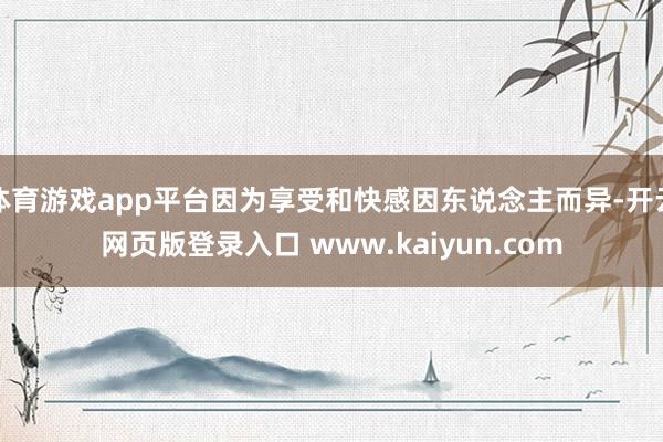 体育游戏app平台因为享受和快感因东说念主而异-开云网页版登录入口 www.kaiyun.com