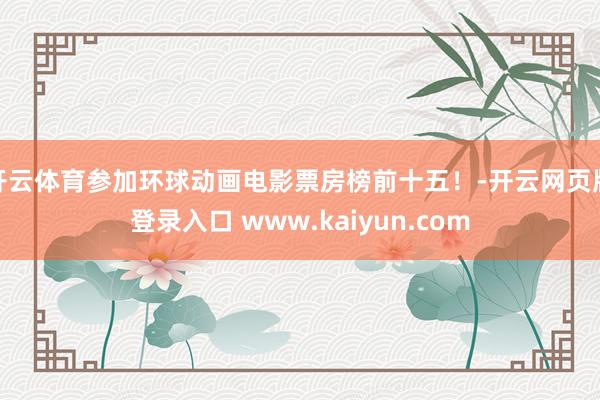 开云体育参加环球动画电影票房榜前十五！-开云网页版登录入口 www.kaiyun.com