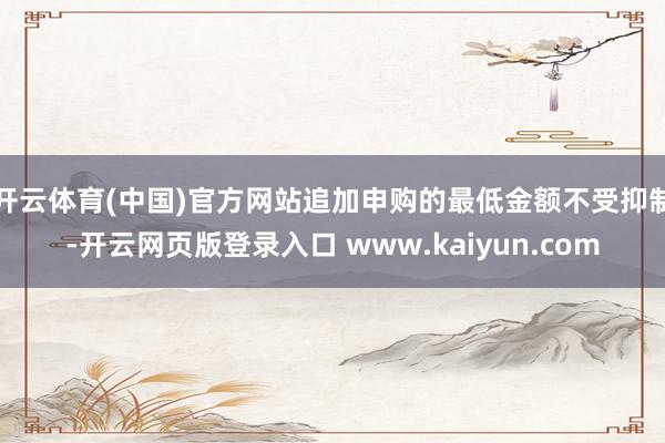 开云体育(中国)官方网站追加申购的最低金额不受抑制-开云网页版登录入口 www.kaiyun.com