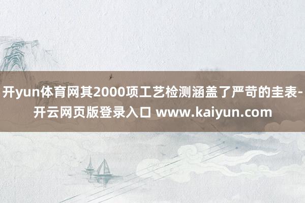 开yun体育网其2000项工艺检测涵盖了严苛的圭表-开云网页版登录入口 www.kaiyun.com