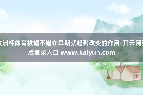 欧洲杯体育拔罐不错在早期就起到改变的作用-开云网页版登录入口 www.kaiyun.com