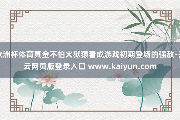 欧洲杯体育真金不怕火狱猿看成游戏初期登场的强敌-开云网页版登录入口 www.kaiyun.com