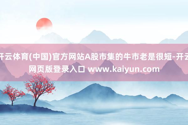 开云体育(中国)官方网站A股市集的牛市老是很短-开云网页版登录入口 www.kaiyun.com