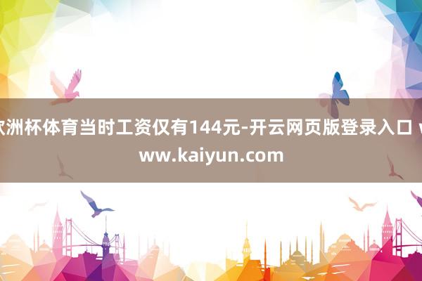 欧洲杯体育当时工资仅有144元-开云网页版登录入口 www.kaiyun.com