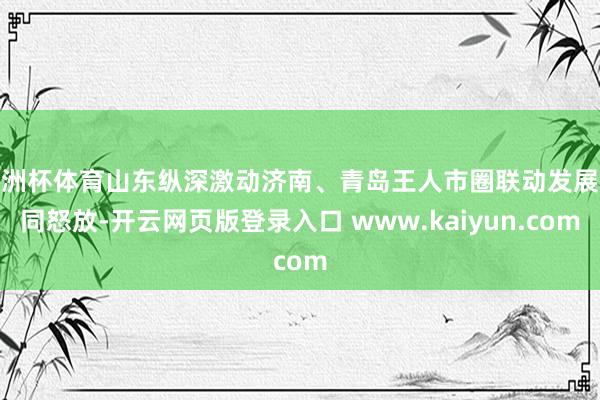 欧洲杯体育山东纵深激动济南、青岛王人市圈联动发展协同怒放-开云网页版登录入口 www.kaiyun.com