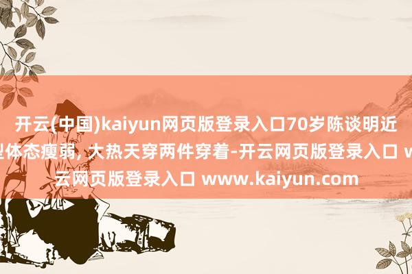 开云(中国)kaiyun网页版登录入口70岁陈谈明近照曝光, 换了新发型体态瘦弱, 大热天穿两件穿着-开云网页版登录入口 www.kaiyun.com
