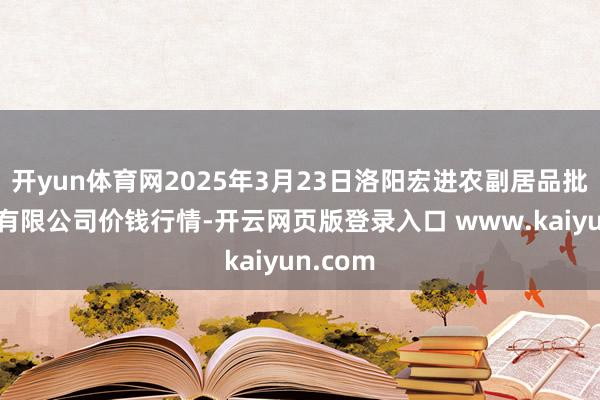 开yun体育网2025年3月23日洛阳宏进农副居品批发阛阓有限公司价钱行情-开云网页版登录入口 www.kaiyun.com