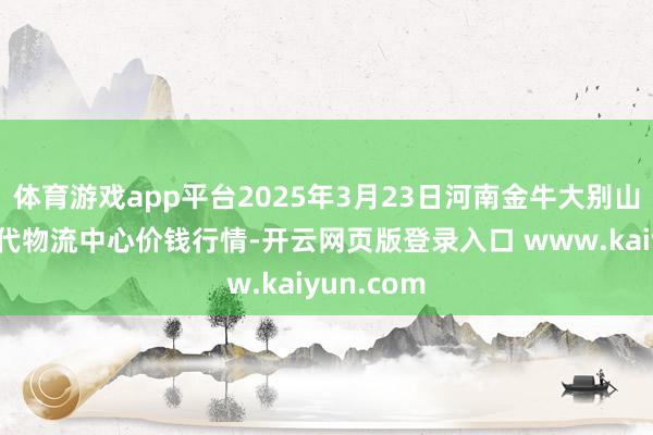 体育游戏app平台2025年3月23日河南金牛大别山农居品当代物流中心价钱行情-开云网页版登录入口 www.kaiyun.com