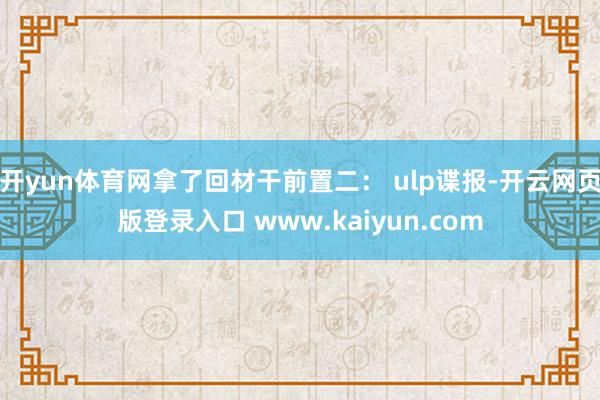开yun体育网拿了回材干前置二： ulp谍报-开云网页版登录入口 www.kaiyun.com
